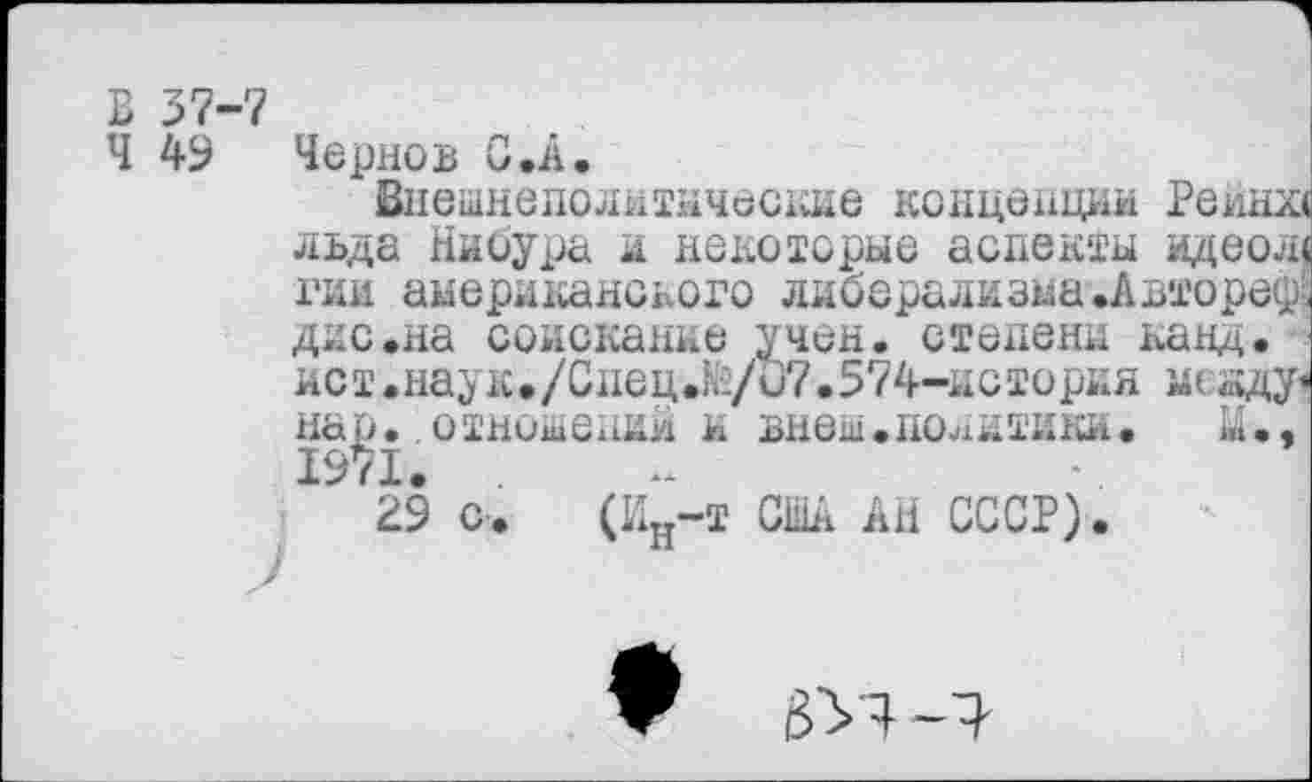 ﻿В 37-7
Ч 49 Чернов С .А.
Внешнеполитические концепции Рейна льда Нибура и некоторые аспекты идеол< гии американского либерализма .Автореф; дно.на соискание учен, степени канд. ист.наук./Спец.1й/и7.574-история нсзду< нар. отношений и внеш.политики. М., 1971.
29 с. (Ин-т США АН СССР).